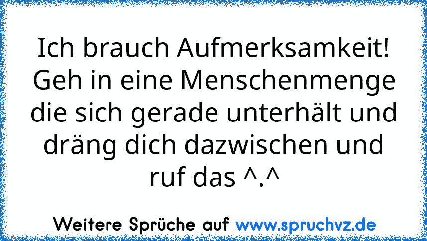 Ich brauch Aufmerksamkeit!
Geh in eine Menschenmenge die sich gerade unterhält und dräng dich dazwischen und ruf das ^.^