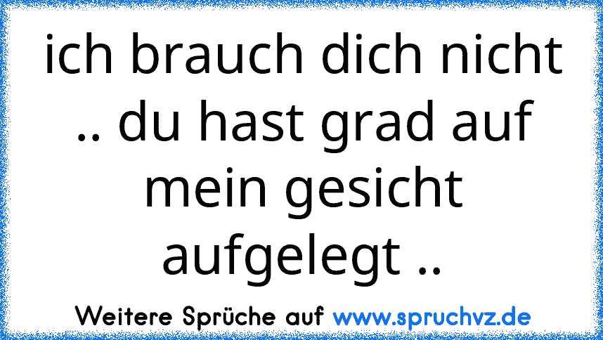 ich brauch dich nicht .. du hast grad auf mein gesicht aufgelegt ..