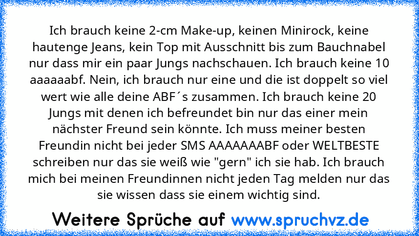 Ich brauch keine 2-cm Make-up, keinen Minirock, keine hautenge Jeans, kein Top mit Ausschnitt bis zum Bauchnabel nur dass mir ein paar Jungs nachschauen. Ich brauch keine 10 aaaaaabf. Nein, ich brauch nur eine und die ist doppelt so viel wert wie alle deine ABF´s zusammen. Ich brauch keine 20 Jungs mit denen ich befreundet bin nur das einer mein nächster Freund sein könnte. Ich muss meiner best...