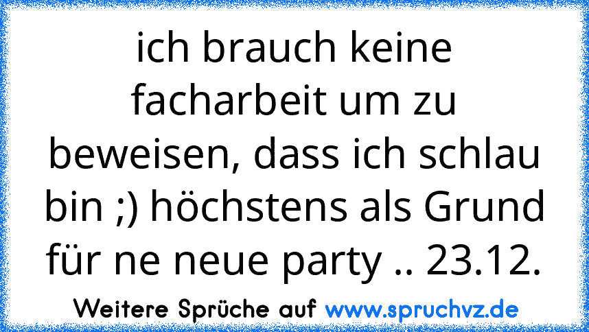 ich brauch keine facharbeit um zu beweisen, dass ich schlau bin ;) höchstens als Grund für ne neue party .. 23.12.