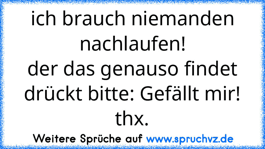 ich brauch niemanden nachlaufen!
der das genauso findet drückt bitte: Gefällt mir!
thx.