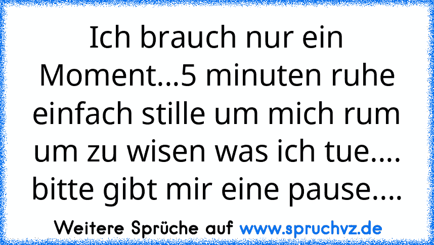 Ich brauch nur ein Moment...5 minuten ruhe einfach stille um mich rum um zu wisen was ich tue.... bitte gibt mir eine pause....