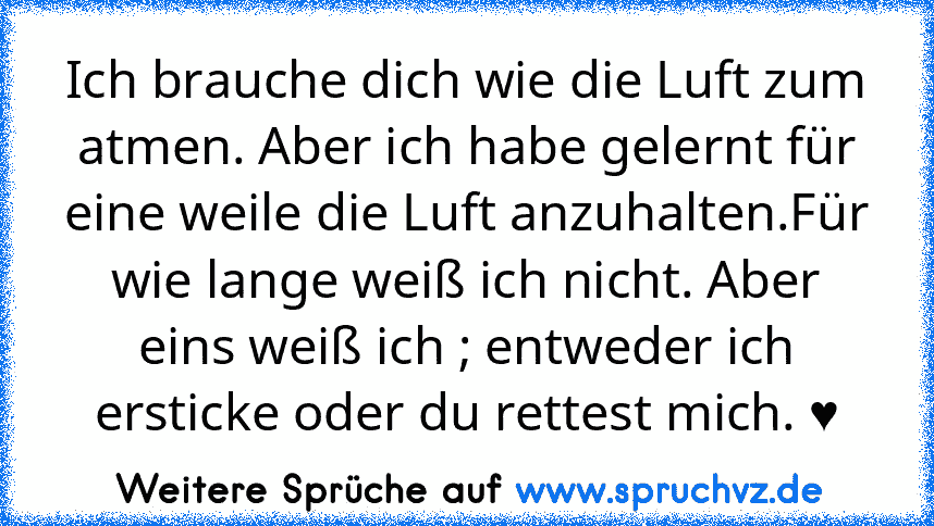 Ich brauche dich wie die Luft zum atmen. Aber ich habe gelernt für eine weile die Luft anzuhalten.Für wie lange weiß ich nicht. Aber eins weiß ich ; entweder ich ersticke oder du rettest mich. ♥