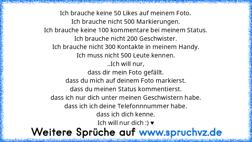 Ich brauche keine 50 Likes auf meinem Foto.
Ich brauche nicht 500 Markierungen.
Ich brauche keine 100 kommentare bei meinem Status.
Ich brauche nicht 200 Geschwister.
Ich brauche nicht 300 Kontakte in meinem Handy.
Ich muss nicht 500 Leute kennen.
..Ich will nur,
dass dir mein Foto gefällt.
dass du mich auf deinem Foto markierst.
dass du meinen Status kommentierst.
dass ich nur dich unter meinen G...