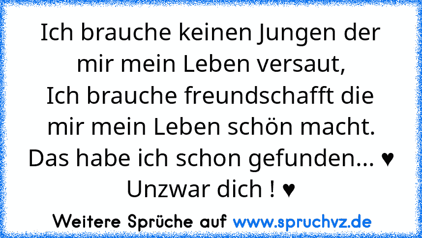 Ich brauche keinen Jungen der mir mein Leben versaut,
Ich brauche freundschafft die mir mein Leben schön macht.
Das habe ich schon gefunden... ♥
Unzwar dich ! ♥