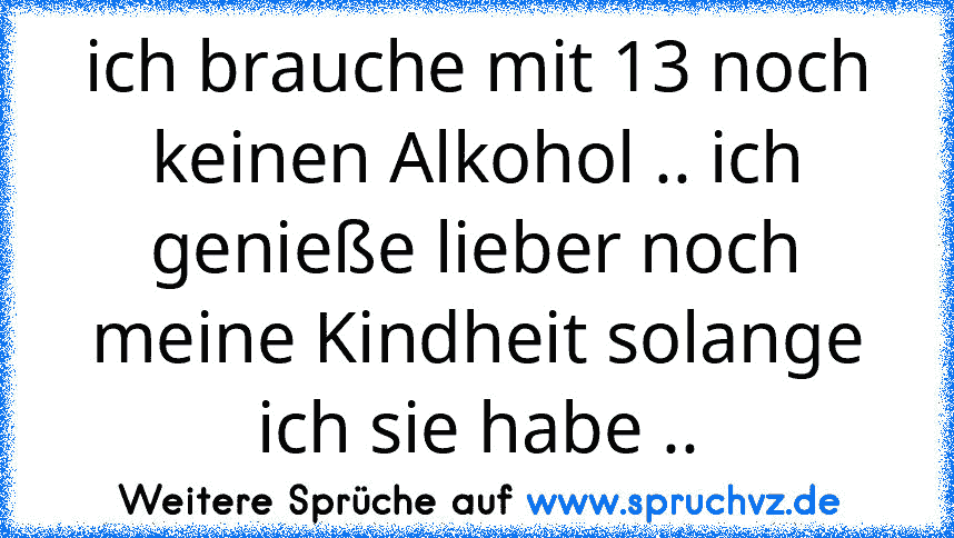 ich brauche mit 13 noch keinen Alkohol .. ich genieße lieber noch meine Kindheit solange ich sie habe ..