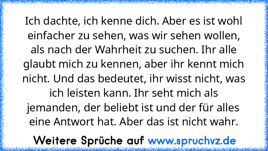 Ich dachte, ich kenne dich. Aber es ist wohl einfacher zu sehen, was wir sehen wollen, als nach der Wahrheit zu suchen. Ihr alle glaubt mich zu kennen, aber ihr kennt mich nicht. Und das bedeutet, ihr wisst nicht, was ich leisten kann. Ihr seht mich als jemanden, der beliebt ist und der für alles eine Antwort hat. Aber das ist nicht wahr.