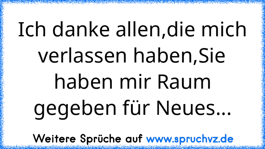 Ich danke allen,die mich verlassen haben,Sie haben mir Raum gegeben für Neues...