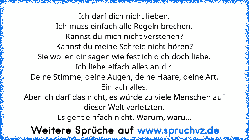 Ich darf dich nicht lieben.
Ich muss einfach alle Regeln brechen.
Kannst du mich nicht verstehen?
Kannst du meine Schreie nicht hören?
Sie wollen dir sagen wie fest ich dich doch liebe.
Ich liebe eifach alles an dir.
Deine Stimme, deine Augen, deine Haare, deine Art.
Einfach alles.
Aber ich darf das nicht, es würde zu viele Menschen auf dieser Welt verletzten.
Es geht einfach nicht, Warum, waru...