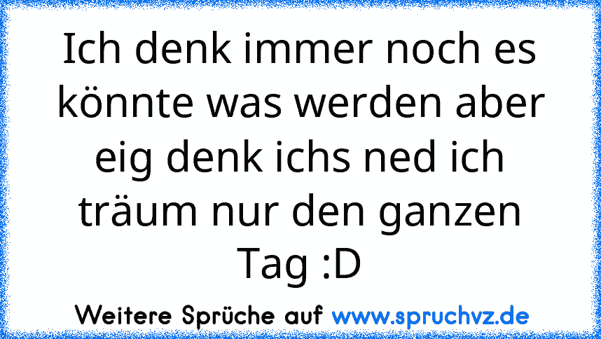 Ich denk immer noch es könnte was werden aber eig denk ichs ned ich träum nur den ganzen Tag :D