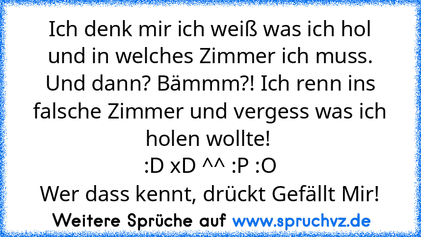 Ich denk mir ich weiß was ich hol und in welches Zimmer ich muss. Und dann? Bämmm?! Ich renn ins falsche Zimmer und vergess was ich holen wollte! 
:D xD ^^ :P :O
Wer dass kennt, drückt Gefällt Mir!