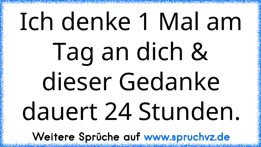 Ich denke 1 Mal am Tag an dich & dieser Gedanke dauert 24 Stunden.