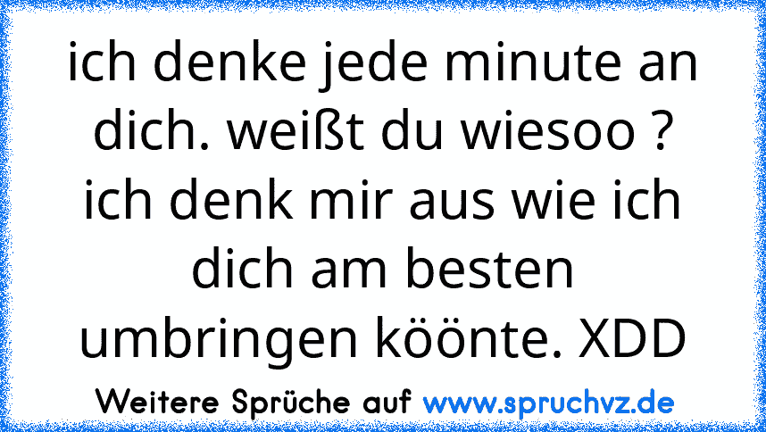 ich denke jede minute an dich. weißt du wiesoo ? ich denk mir aus wie ich dich am besten umbringen köönte. XDD