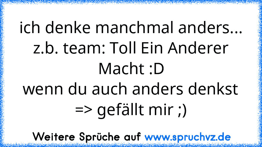 ich denke manchmal anders...
z.b. team: Toll Ein Anderer Macht :D
wenn du auch anders denkst => gefällt mir ;)