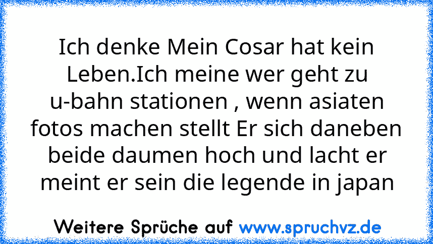 Ich denke Mein Cosar hat kein Leben.Ich meine wer geht zu u-bahn stationen , wenn asiaten fotos machen stellt Er sich daneben beide daumen hoch und lacht er meint er sein die legende in japan