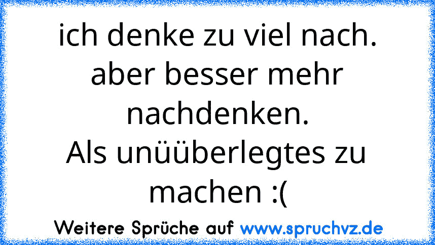 ich denke zu viel nach.
aber besser mehr nachdenken.
Als unüüberlegtes zu machen :(