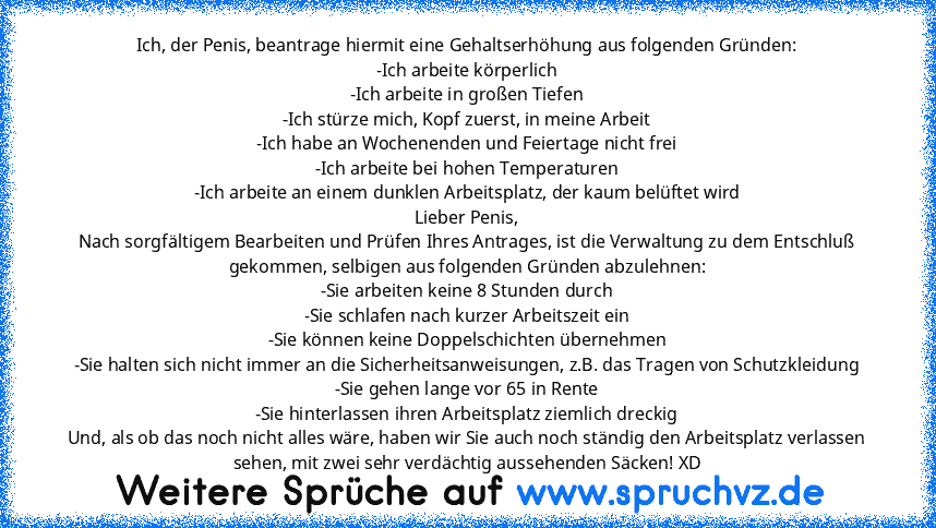 Ich, der Penis, beantrage hiermit eine Gehaltserhöhung aus folgenden Gründen:
-Ich arbeite körperlich
-Ich arbeite in großen Tiefen
-Ich stürze mich, Kopf zuerst, in meine Arbeit
-Ich habe an Wochenenden und Feiertage nicht frei
-Ich arbeite bei hohen Temperaturen
-Ich arbeite an einem dunklen Arbeitsplatz, der kaum belüftet wird
Lieber Penis,
Nach sorgfältigem Bearbeiten und Prüfen Ihres Antra...