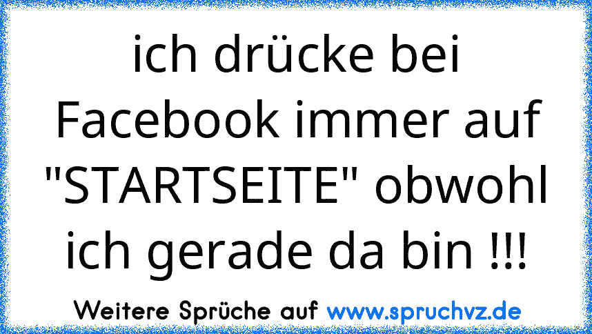 ich drücke bei Facebook immer auf "STARTSEITE" obwohl ich gerade da bin !!!