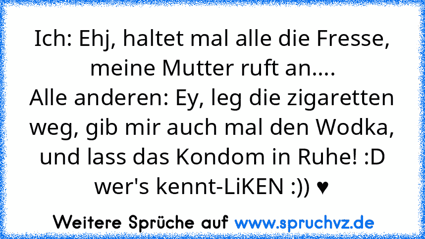 Ich: Ehj, haltet mal alle die Fresse, meine Mutter ruft an....
Alle anderen: Ey, leg die zigaretten weg, gib mir auch mal den Wodka, und lass das Kondom in Ruhe! :D
wer's kennt-LiKEN :)) ♥