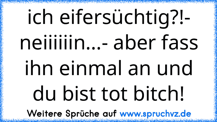 ich eifersüchtig?!- neiiiiiin...- aber fass ihn einmal an und du bist tot bitch!