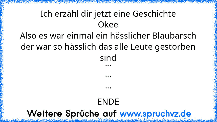 Ich erzähl dir jetzt eine Geschichte
Okee
Also es war einmal ein hässlicher Blaubarsch
der war so hässlich das alle Leute gestorben sind
...
...
...
ENDE