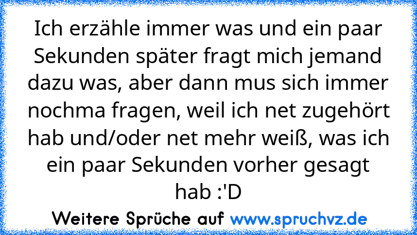 Ich erzähle immer was und ein paar Sekunden später fragt mich jemand dazu was, aber dann mus sich immer nochma fragen, weil ich net zugehört hab und/oder net mehr weiß, was ich ein paar Sekunden vorher gesagt hab :'D