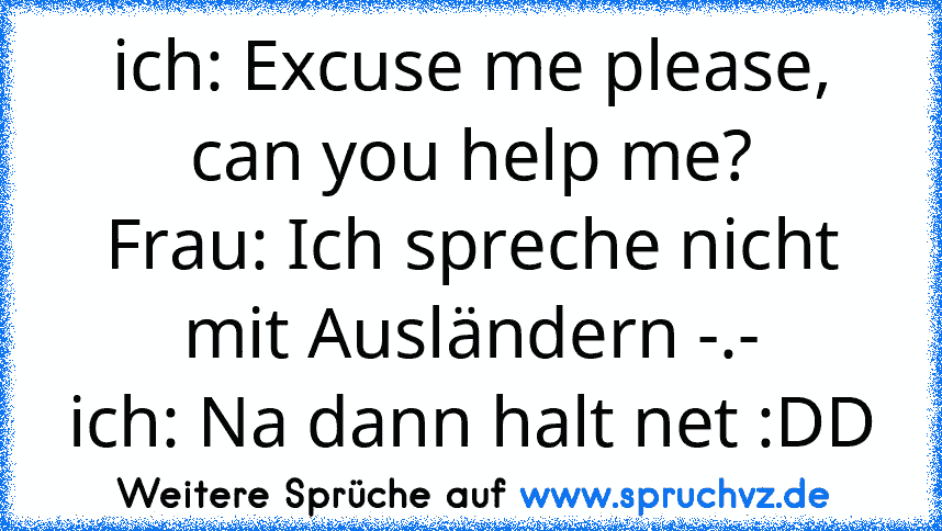 ich: Excuse me please, can you help me?
Frau: Ich spreche nicht mit Ausländern -.-
ich: Na dann halt net :DD