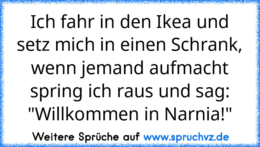 Ich fahr in den Ikea und setz mich in einen Schrank, wenn jemand aufmacht spring ich raus und sag: "Willkommen in Narnia!"