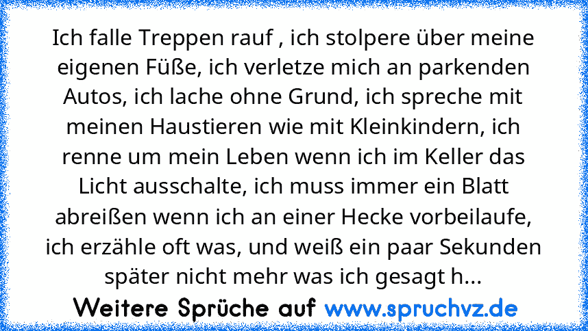 Ich falle Treppen rauf , ich stolpere über meine eigenen Füße, ich verletze mich an parkenden Autos, ich lache ohne Grund, ich spreche mit meinen Haustieren wie mit Kleinkindern, ich renne um mein Leben wenn ich im Keller das Licht ausschalte, ich muss immer ein Blatt abreißen wenn ich an einer Hecke vorbeilaufe, ich erzähle oft was, und weiß ein paar Sekunden später nicht mehr was ich gesagt h...