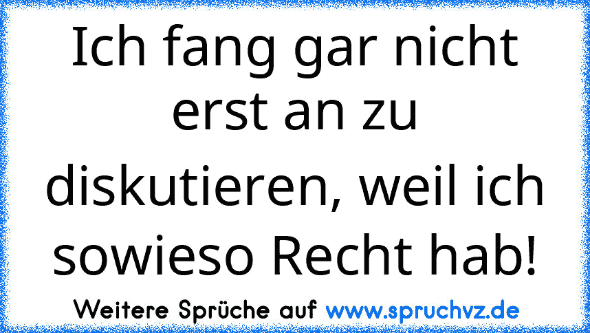 Ich fang gar nicht erst an zu diskutieren, weil ich sowieso Recht hab!