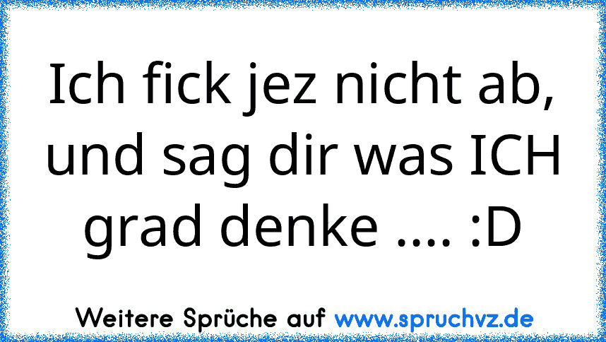 Ich fick jez nicht ab, und sag dir was ICH grad denke .... :D