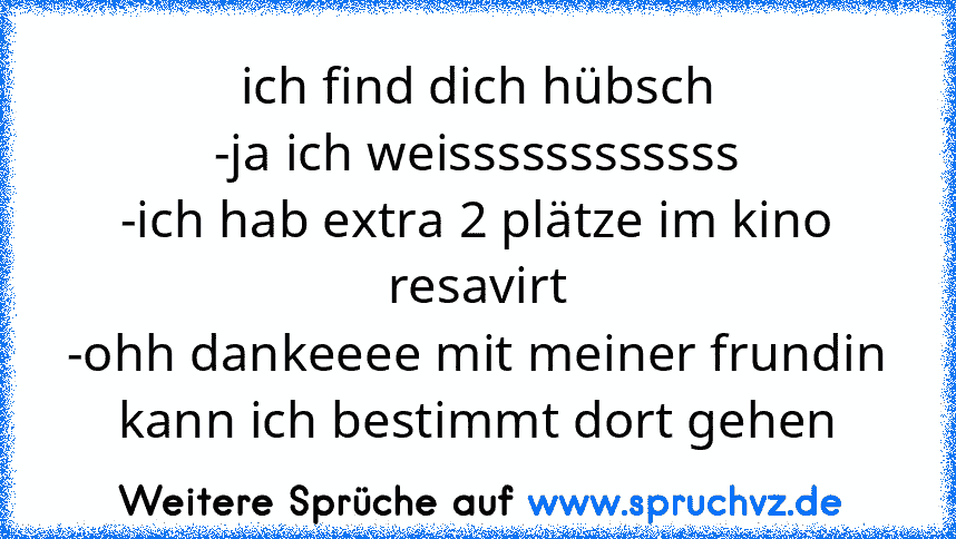 ich find dich hübsch
-ja ich weissssssssssss
-ich hab extra 2 plätze im kino resavirt
-ohh dankeeee mit meiner frundin kann ich bestimmt dort gehen