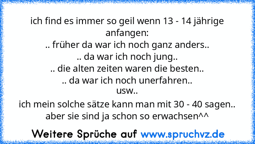 ich find es immer so geil wenn 13 - 14 jährige anfangen:
.. früher da war ich noch ganz anders..
.. da war ich noch jung..
.. die alten zeiten waren die besten..
.. da war ich noch unerfahren..
usw..
ich mein solche sätze kann man mit 30 - 40 sagen..
aber sie sind ja schon so erwachsen^^