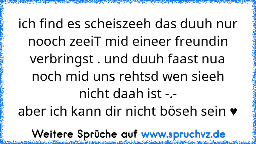 ich find es scheiszeeh das duuh nur nooch zeeiT mid eineer freundin verbringst . und duuh faast nua noch mid uns rehtsd wen sieeh nicht daah ist -.-
aber ich kann dir nicht böseh sein ♥