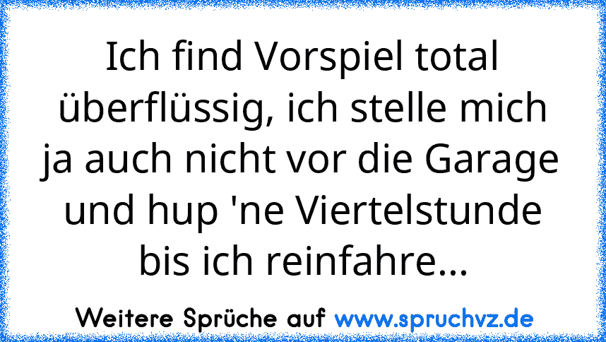 Ich find Vorspiel total überflüssig, ich stelle mich ja auch nicht vor die Garage und hup 'ne Viertelstunde bis ich reinfahre...