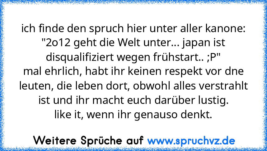 ich finde den spruch hier unter aller kanone:
"2o12 geht die Welt unter... japan ist disqualifiziert wegen frühstart.. ;P"
mal ehrlich, habt ihr keinen respekt vor dne leuten, die leben dort, obwohl alles verstrahlt ist und ihr macht euch darüber lustig.
like it, wenn ihr genauso denkt.