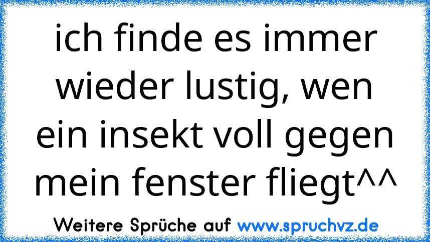 ich finde es immer wieder lustig, wen ein insekt voll gegen mein fenster fliegt^^