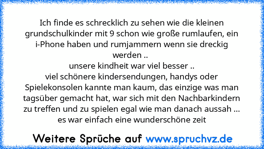 Ich finde es schrecklich zu sehen wie die kleinen grundschulkinder mit 9 schon wie große rumlaufen, ein i-Phone haben und rumjammern wenn sie dreckig werden .. 
unsere kindheit war viel besser ..
viel schönere kindersendungen, handys oder Spielekonsolen kannte man kaum, das einzige was man tagsüber gemacht hat, war sich mit den Nachbarkindern zu treffen und zu spielen egal wie man danach aussah...