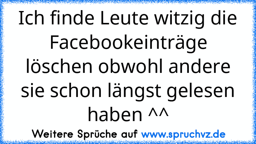 Ich finde Leute witzig die Facebookeinträge löschen obwohl andere sie schon längst gelesen haben ^^