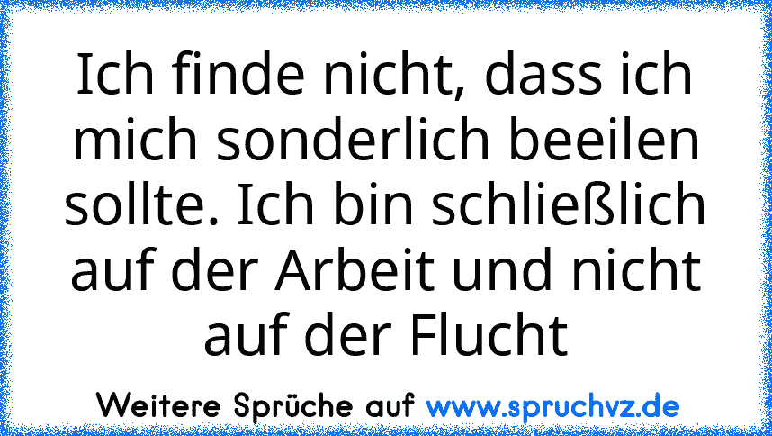 Ich finde nicht, dass ich mich sonderlich beeilen sollte. Ich bin schließlich auf der Arbeit und nicht auf der Flucht