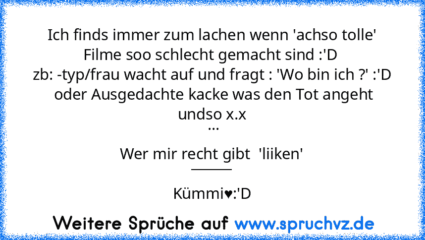 Ich finds immer zum lachen wenn 'achso tolle' Filme soo schlecht gemacht sind :'D 
zb: -typ/frau wacht auf und fragt : 'Wo bin ich ?' :'D
 oder Ausgedachte kacke was den Tot angeht undso x.x
 ...
Wer mir recht gibt  'liiken'
______
Kümmi♥:'D