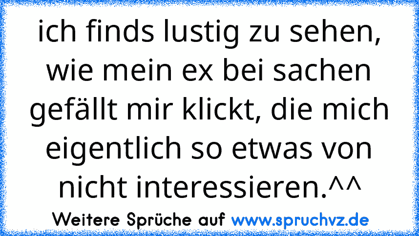 ich finds lustig zu sehen, wie mein ex bei sachen gefällt mir klickt, die mich eigentlich so etwas von nicht interessieren.^^