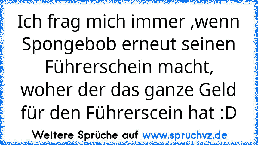 Ich frag mich immer ,wenn Spongebob erneut seinen Führerschein macht, woher der das ganze Geld für den Führerscein hat :D