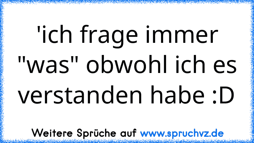 'ich frage immer "was" obwohl ich es verstanden habe :D