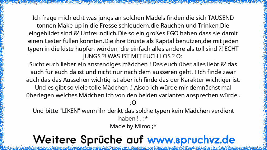 Ich frage mich echt was jungs an solchen Mädels finden die sich TAUSEND tonnen Make-up in die Fresse schleudern,die Rauchen und Trinken,Die eingeblidet sind &' Unfreundlich.Die so ein großes EGO haben dass sie damit einen Laster füllen könnten.Die ihre Brüste als Kapital benutzen,die mit jeden typen in die kiste hüpfen würden, die einfach alles andere als toll sind ?! ECHT JUNGS ?! WAS IST MIT ...