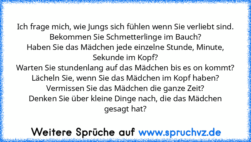 Ich frage mich, wie Jungs sich fühlen wenn Sie verliebt sind.
Bekommen Sie Schmetterlinge im Bauch?
Haben Sie das Mädchen jede einzelne Stunde, Minute, Sekunde im Kopf?
Warten Sie stundenlang auf das Mädchen bis es on kommt?
Lächeln Sie, wenn Sie das Mädchen im Kopf haben?
Vermissen Sie das Mädchen die ganze Zeit?
Denken Sie über kleine Dinge nach, die das Mädchen gesagt hat?