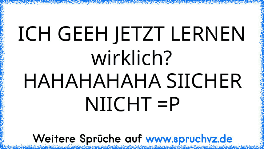 ICH GEEH JETZT LERNEN
wirklich?
HAHAHAHAHA SIICHER NIICHT =P