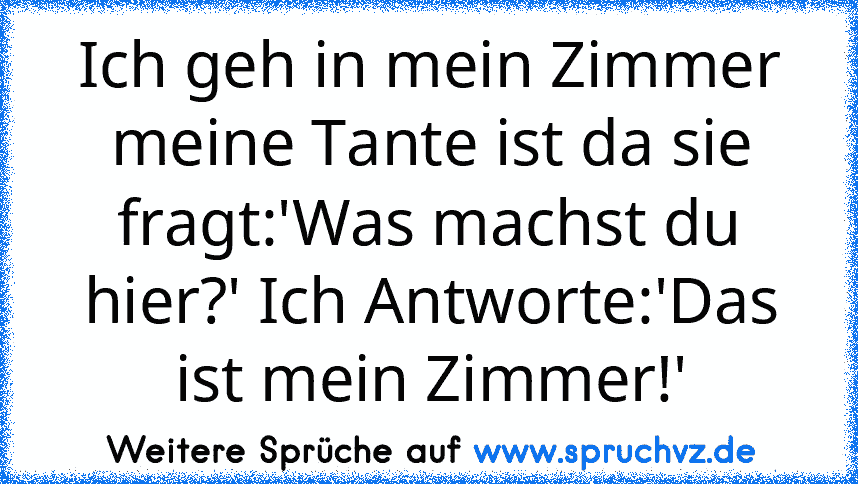 Ich geh in mein Zimmer meine Tante ist da sie fragt:'Was machst du hier?' Ich Antworte:'Das ist mein Zimmer!'