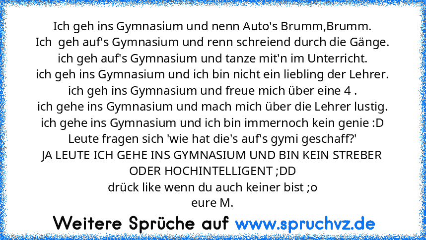 Ich geh ins Gymnasium und nenn Auto's Brumm,Brumm.
Ich  geh auf's Gymnasium und renn schreiend durch die Gänge.
ich geh auf's Gymnasium und tanze mit'n im Unterricht.
ich geh ins Gymnasium und ich bin nicht ein liebling der Lehrer.
ich geh ins Gymnasium und freue mich über eine 4 .
ich gehe ins Gymnasium und mach mich über die Lehrer lustig.
ich gehe ins Gymnasium und ich bin immernoch kein gen...