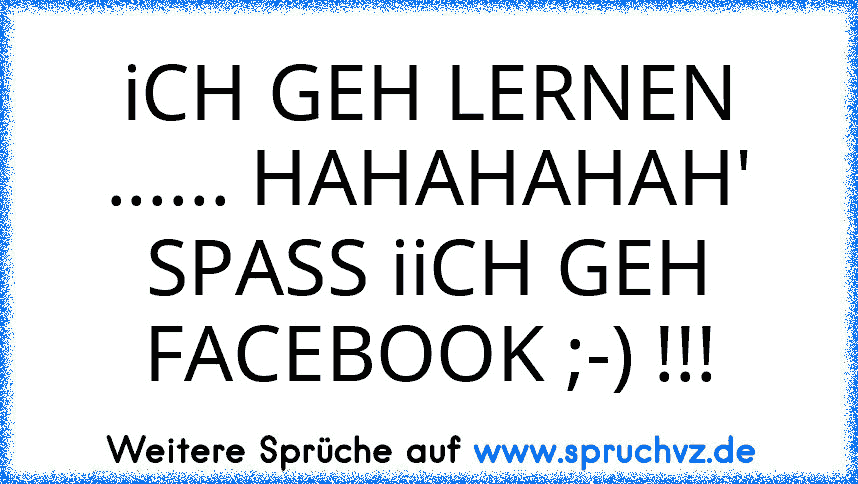 iCH GEH LERNEN ...... HAHAHAHAH' SPASS iiCH GEH FACEBOOK ;-) !!!